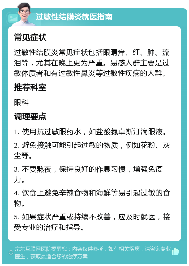 过敏性结膜炎就医指南 常见症状 过敏性结膜炎常见症状包括眼睛痒、红、肿、流泪等，尤其在晚上更为严重。易感人群主要是过敏体质者和有过敏性鼻炎等过敏性疾病的人群。 推荐科室 眼科 调理要点 1. 使用抗过敏眼药水，如盐酸氮卓斯汀滴眼液。 2. 避免接触可能引起过敏的物质，例如花粉、灰尘等。 3. 不要熬夜，保持良好的作息习惯，增强免疫力。 4. 饮食上避免辛辣食物和海鲜等易引起过敏的食物。 5. 如果症状严重或持续不改善，应及时就医，接受专业的治疗和指导。