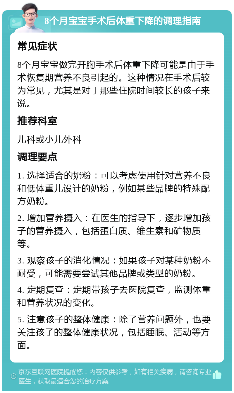 8个月宝宝手术后体重下降的调理指南 常见症状 8个月宝宝做完开胸手术后体重下降可能是由于手术恢复期营养不良引起的。这种情况在手术后较为常见，尤其是对于那些住院时间较长的孩子来说。 推荐科室 儿科或小儿外科 调理要点 1. 选择适合的奶粉：可以考虑使用针对营养不良和低体重儿设计的奶粉，例如某些品牌的特殊配方奶粉。 2. 增加营养摄入：在医生的指导下，逐步增加孩子的营养摄入，包括蛋白质、维生素和矿物质等。 3. 观察孩子的消化情况：如果孩子对某种奶粉不耐受，可能需要尝试其他品牌或类型的奶粉。 4. 定期复查：定期带孩子去医院复查，监测体重和营养状况的变化。 5. 注意孩子的整体健康：除了营养问题外，也要关注孩子的整体健康状况，包括睡眠、活动等方面。