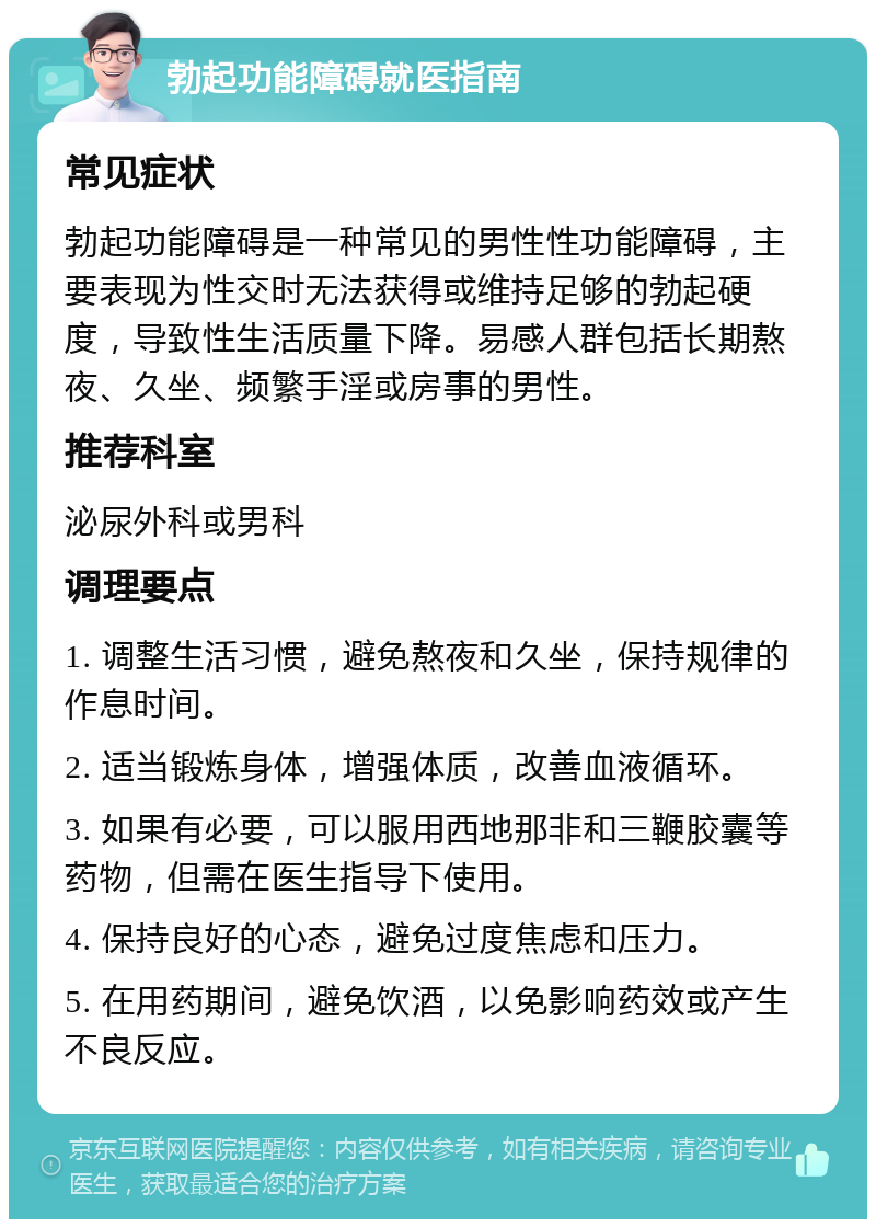 勃起功能障碍就医指南 常见症状 勃起功能障碍是一种常见的男性性功能障碍，主要表现为性交时无法获得或维持足够的勃起硬度，导致性生活质量下降。易感人群包括长期熬夜、久坐、频繁手淫或房事的男性。 推荐科室 泌尿外科或男科 调理要点 1. 调整生活习惯，避免熬夜和久坐，保持规律的作息时间。 2. 适当锻炼身体，增强体质，改善血液循环。 3. 如果有必要，可以服用西地那非和三鞭胶囊等药物，但需在医生指导下使用。 4. 保持良好的心态，避免过度焦虑和压力。 5. 在用药期间，避免饮酒，以免影响药效或产生不良反应。