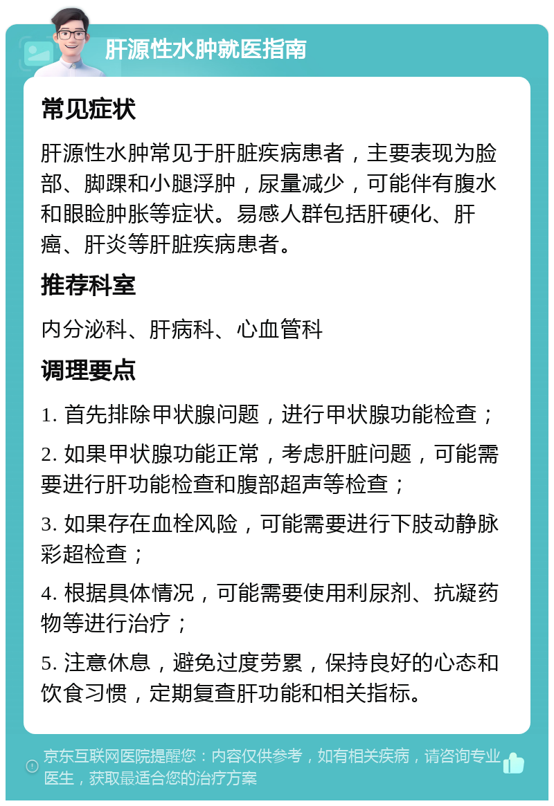 肝源性水肿就医指南 常见症状 肝源性水肿常见于肝脏疾病患者，主要表现为脸部、脚踝和小腿浮肿，尿量减少，可能伴有腹水和眼睑肿胀等症状。易感人群包括肝硬化、肝癌、肝炎等肝脏疾病患者。 推荐科室 内分泌科、肝病科、心血管科 调理要点 1. 首先排除甲状腺问题，进行甲状腺功能检查； 2. 如果甲状腺功能正常，考虑肝脏问题，可能需要进行肝功能检查和腹部超声等检查； 3. 如果存在血栓风险，可能需要进行下肢动静脉彩超检查； 4. 根据具体情况，可能需要使用利尿剂、抗凝药物等进行治疗； 5. 注意休息，避免过度劳累，保持良好的心态和饮食习惯，定期复查肝功能和相关指标。