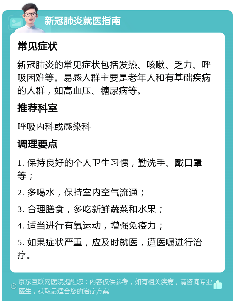 新冠肺炎就医指南 常见症状 新冠肺炎的常见症状包括发热、咳嗽、乏力、呼吸困难等。易感人群主要是老年人和有基础疾病的人群，如高血压、糖尿病等。 推荐科室 呼吸内科或感染科 调理要点 1. 保持良好的个人卫生习惯，勤洗手、戴口罩等； 2. 多喝水，保持室内空气流通； 3. 合理膳食，多吃新鲜蔬菜和水果； 4. 适当进行有氧运动，增强免疫力； 5. 如果症状严重，应及时就医，遵医嘱进行治疗。