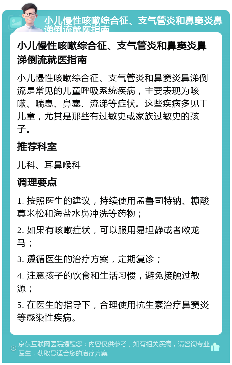 小儿慢性咳嗽综合征、支气管炎和鼻窦炎鼻涕倒流就医指南 小儿慢性咳嗽综合征、支气管炎和鼻窦炎鼻涕倒流就医指南 小儿慢性咳嗽综合征、支气管炎和鼻窦炎鼻涕倒流是常见的儿童呼吸系统疾病，主要表现为咳嗽、喘息、鼻塞、流涕等症状。这些疾病多见于儿童，尤其是那些有过敏史或家族过敏史的孩子。 推荐科室 儿科、耳鼻喉科 调理要点 1. 按照医生的建议，持续使用孟鲁司特钠、糠酸莫米松和海盐水鼻冲洗等药物； 2. 如果有咳嗽症状，可以服用易坦静或者欧龙马； 3. 遵循医生的治疗方案，定期复诊； 4. 注意孩子的饮食和生活习惯，避免接触过敏源； 5. 在医生的指导下，合理使用抗生素治疗鼻窦炎等感染性疾病。