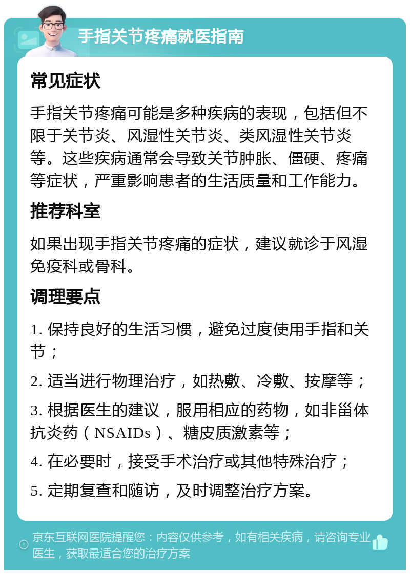 手指关节疼痛就医指南 常见症状 手指关节疼痛可能是多种疾病的表现，包括但不限于关节炎、风湿性关节炎、类风湿性关节炎等。这些疾病通常会导致关节肿胀、僵硬、疼痛等症状，严重影响患者的生活质量和工作能力。 推荐科室 如果出现手指关节疼痛的症状，建议就诊于风湿免疫科或骨科。 调理要点 1. 保持良好的生活习惯，避免过度使用手指和关节； 2. 适当进行物理治疗，如热敷、冷敷、按摩等； 3. 根据医生的建议，服用相应的药物，如非甾体抗炎药（NSAIDs）、糖皮质激素等； 4. 在必要时，接受手术治疗或其他特殊治疗； 5. 定期复查和随访，及时调整治疗方案。