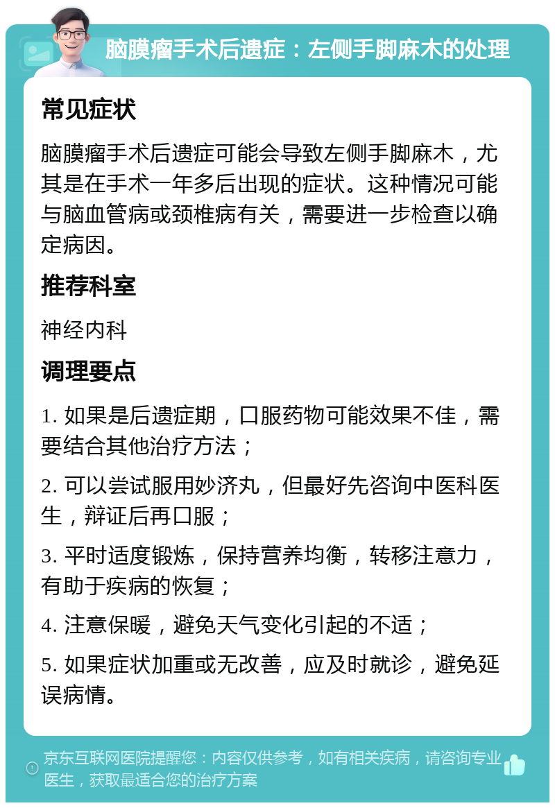 脑膜瘤手术后遗症：左侧手脚麻木的处理 常见症状 脑膜瘤手术后遗症可能会导致左侧手脚麻木，尤其是在手术一年多后出现的症状。这种情况可能与脑血管病或颈椎病有关，需要进一步检查以确定病因。 推荐科室 神经内科 调理要点 1. 如果是后遗症期，口服药物可能效果不佳，需要结合其他治疗方法； 2. 可以尝试服用妙济丸，但最好先咨询中医科医生，辩证后再口服； 3. 平时适度锻炼，保持营养均衡，转移注意力，有助于疾病的恢复； 4. 注意保暖，避免天气变化引起的不适； 5. 如果症状加重或无改善，应及时就诊，避免延误病情。