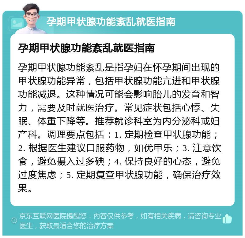 孕期甲状腺功能紊乱就医指南 孕期甲状腺功能紊乱就医指南 孕期甲状腺功能紊乱是指孕妇在怀孕期间出现的甲状腺功能异常，包括甲状腺功能亢进和甲状腺功能减退。这种情况可能会影响胎儿的发育和智力，需要及时就医治疗。常见症状包括心悸、失眠、体重下降等。推荐就诊科室为内分泌科或妇产科。调理要点包括：1. 定期检查甲状腺功能；2. 根据医生建议口服药物，如优甲乐；3. 注意饮食，避免摄入过多碘；4. 保持良好的心态，避免过度焦虑；5. 定期复查甲状腺功能，确保治疗效果。