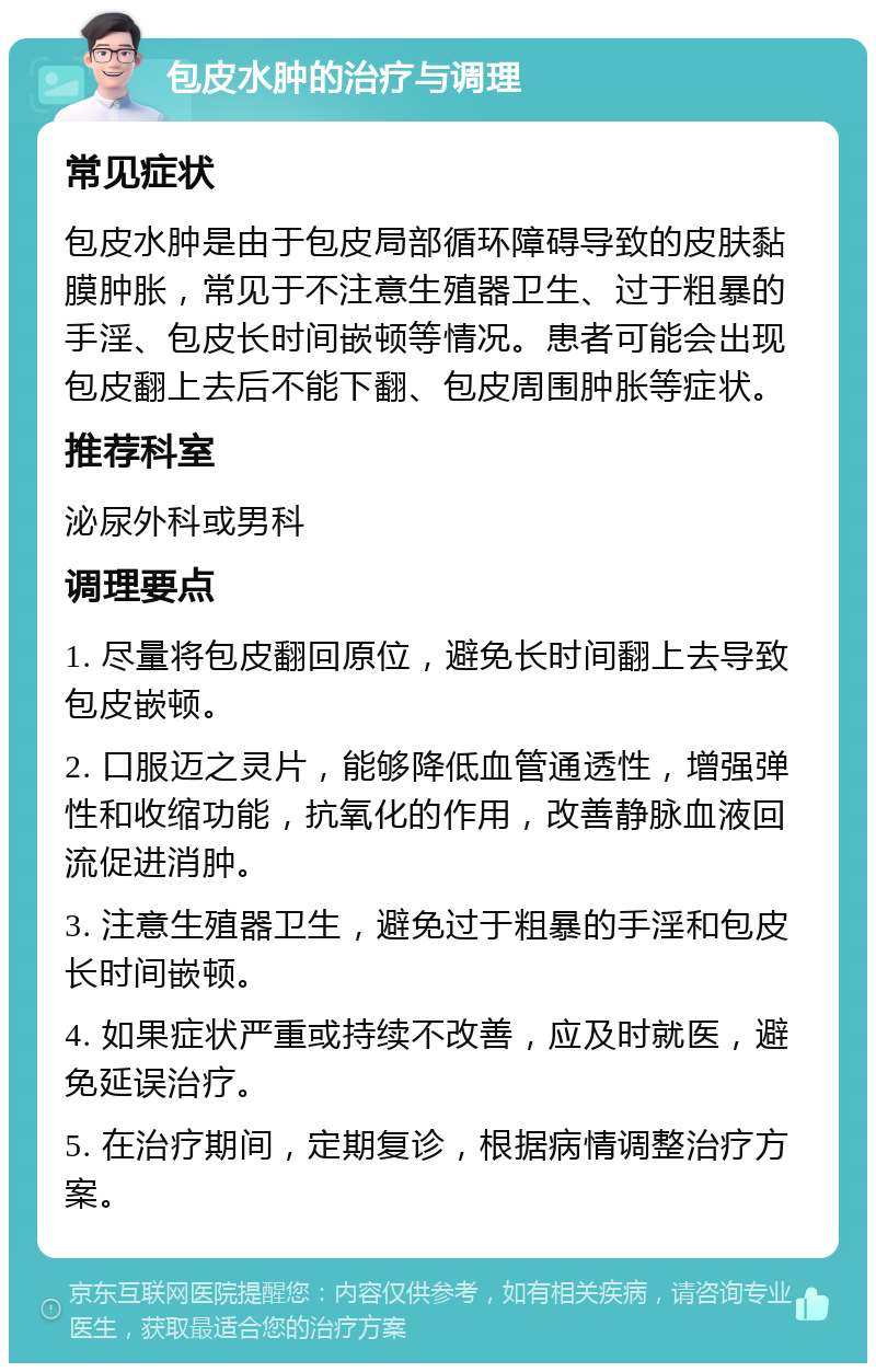 包皮水肿的治疗与调理 常见症状 包皮水肿是由于包皮局部循环障碍导致的皮肤黏膜肿胀，常见于不注意生殖器卫生、过于粗暴的手淫、包皮长时间嵌顿等情况。患者可能会出现包皮翻上去后不能下翻、包皮周围肿胀等症状。 推荐科室 泌尿外科或男科 调理要点 1. 尽量将包皮翻回原位，避免长时间翻上去导致包皮嵌顿。 2. 口服迈之灵片，能够降低血管通透性，增强弹性和收缩功能，抗氧化的作用，改善静脉血液回流促进消肿。 3. 注意生殖器卫生，避免过于粗暴的手淫和包皮长时间嵌顿。 4. 如果症状严重或持续不改善，应及时就医，避免延误治疗。 5. 在治疗期间，定期复诊，根据病情调整治疗方案。