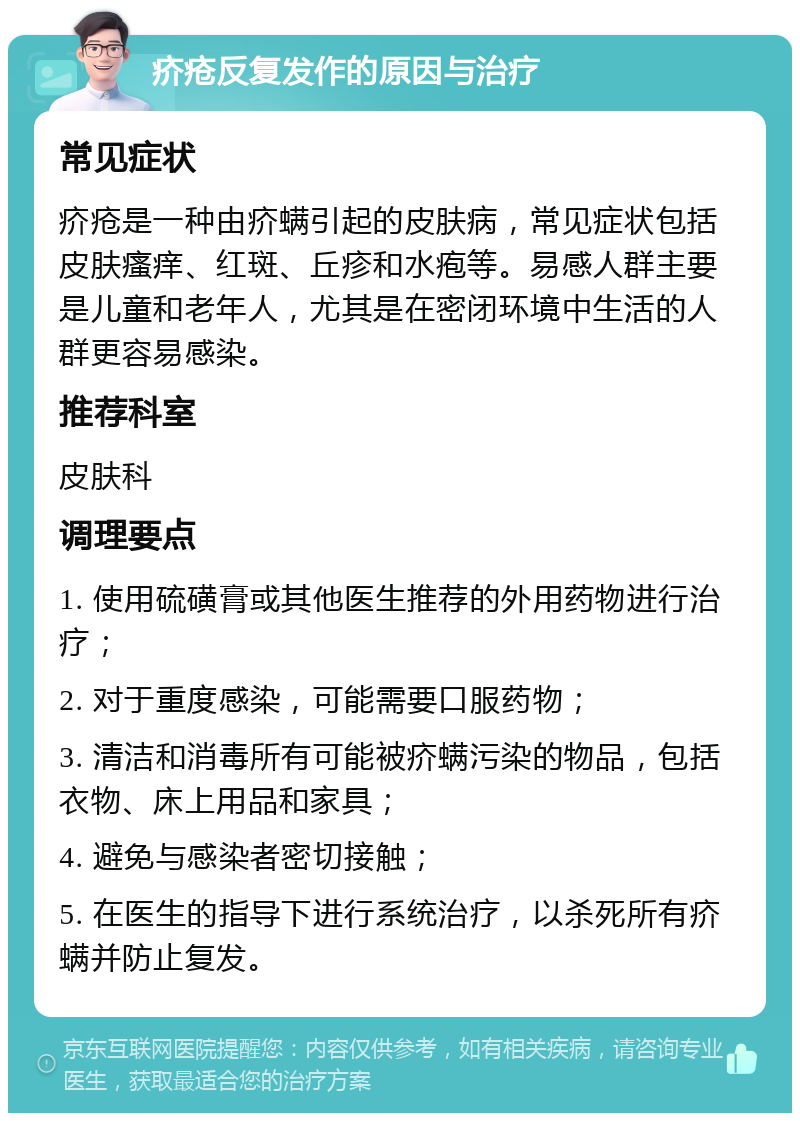 疥疮反复发作的原因与治疗 常见症状 疥疮是一种由疥螨引起的皮肤病，常见症状包括皮肤瘙痒、红斑、丘疹和水疱等。易感人群主要是儿童和老年人，尤其是在密闭环境中生活的人群更容易感染。 推荐科室 皮肤科 调理要点 1. 使用硫磺膏或其他医生推荐的外用药物进行治疗； 2. 对于重度感染，可能需要口服药物； 3. 清洁和消毒所有可能被疥螨污染的物品，包括衣物、床上用品和家具； 4. 避免与感染者密切接触； 5. 在医生的指导下进行系统治疗，以杀死所有疥螨并防止复发。