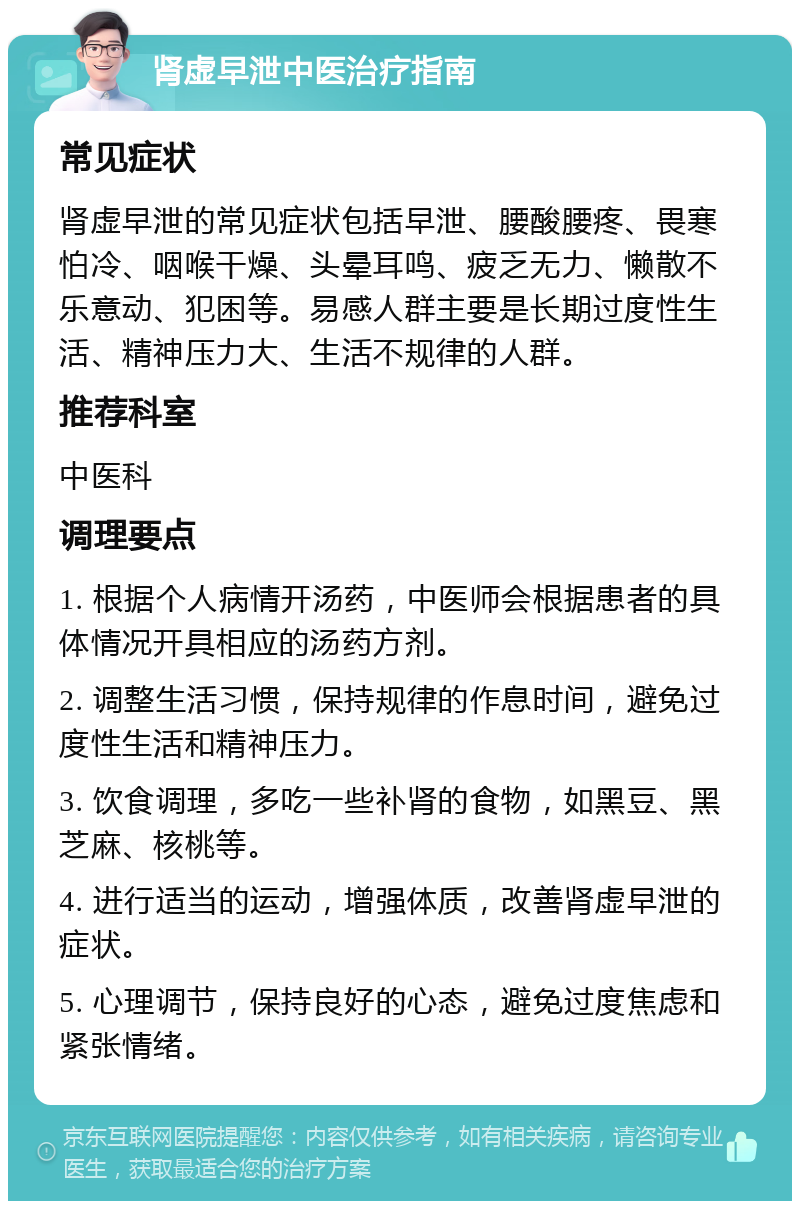 肾虚早泄中医治疗指南 常见症状 肾虚早泄的常见症状包括早泄、腰酸腰疼、畏寒怕冷、咽喉干燥、头晕耳鸣、疲乏无力、懒散不乐意动、犯困等。易感人群主要是长期过度性生活、精神压力大、生活不规律的人群。 推荐科室 中医科 调理要点 1. 根据个人病情开汤药，中医师会根据患者的具体情况开具相应的汤药方剂。 2. 调整生活习惯，保持规律的作息时间，避免过度性生活和精神压力。 3. 饮食调理，多吃一些补肾的食物，如黑豆、黑芝麻、核桃等。 4. 进行适当的运动，增强体质，改善肾虚早泄的症状。 5. 心理调节，保持良好的心态，避免过度焦虑和紧张情绪。