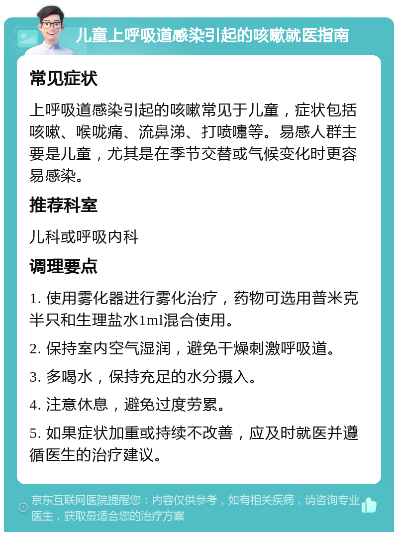 儿童上呼吸道感染引起的咳嗽就医指南 常见症状 上呼吸道感染引起的咳嗽常见于儿童，症状包括咳嗽、喉咙痛、流鼻涕、打喷嚏等。易感人群主要是儿童，尤其是在季节交替或气候变化时更容易感染。 推荐科室 儿科或呼吸内科 调理要点 1. 使用雾化器进行雾化治疗，药物可选用普米克半只和生理盐水1ml混合使用。 2. 保持室内空气湿润，避免干燥刺激呼吸道。 3. 多喝水，保持充足的水分摄入。 4. 注意休息，避免过度劳累。 5. 如果症状加重或持续不改善，应及时就医并遵循医生的治疗建议。