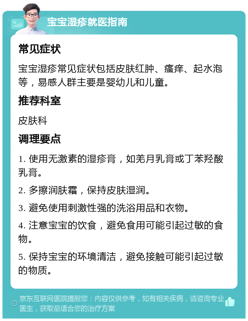 宝宝湿疹就医指南 常见症状 宝宝湿疹常见症状包括皮肤红肿、瘙痒、起水泡等，易感人群主要是婴幼儿和儿童。 推荐科室 皮肤科 调理要点 1. 使用无激素的湿疹膏，如羌月乳膏或丁苯羟酸乳膏。 2. 多擦润肤霜，保持皮肤湿润。 3. 避免使用刺激性强的洗浴用品和衣物。 4. 注意宝宝的饮食，避免食用可能引起过敏的食物。 5. 保持宝宝的环境清洁，避免接触可能引起过敏的物质。