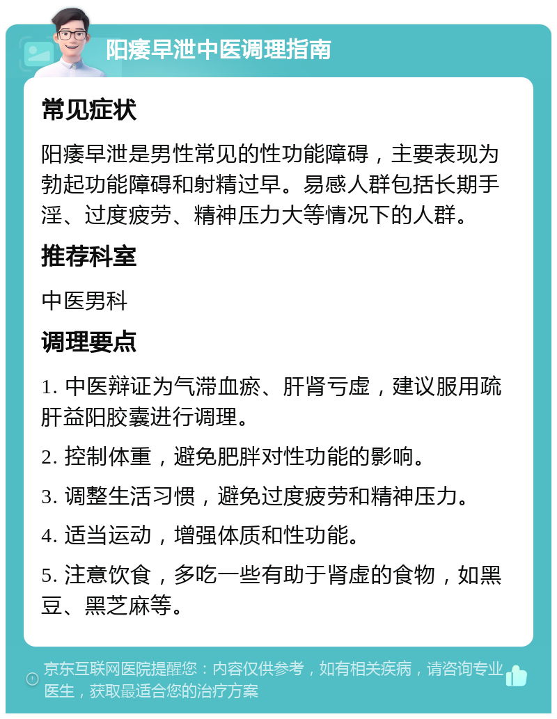 阳痿早泄中医调理指南 常见症状 阳痿早泄是男性常见的性功能障碍，主要表现为勃起功能障碍和射精过早。易感人群包括长期手淫、过度疲劳、精神压力大等情况下的人群。 推荐科室 中医男科 调理要点 1. 中医辩证为气滞血瘀、肝肾亏虚，建议服用疏肝益阳胶囊进行调理。 2. 控制体重，避免肥胖对性功能的影响。 3. 调整生活习惯，避免过度疲劳和精神压力。 4. 适当运动，增强体质和性功能。 5. 注意饮食，多吃一些有助于肾虚的食物，如黑豆、黑芝麻等。