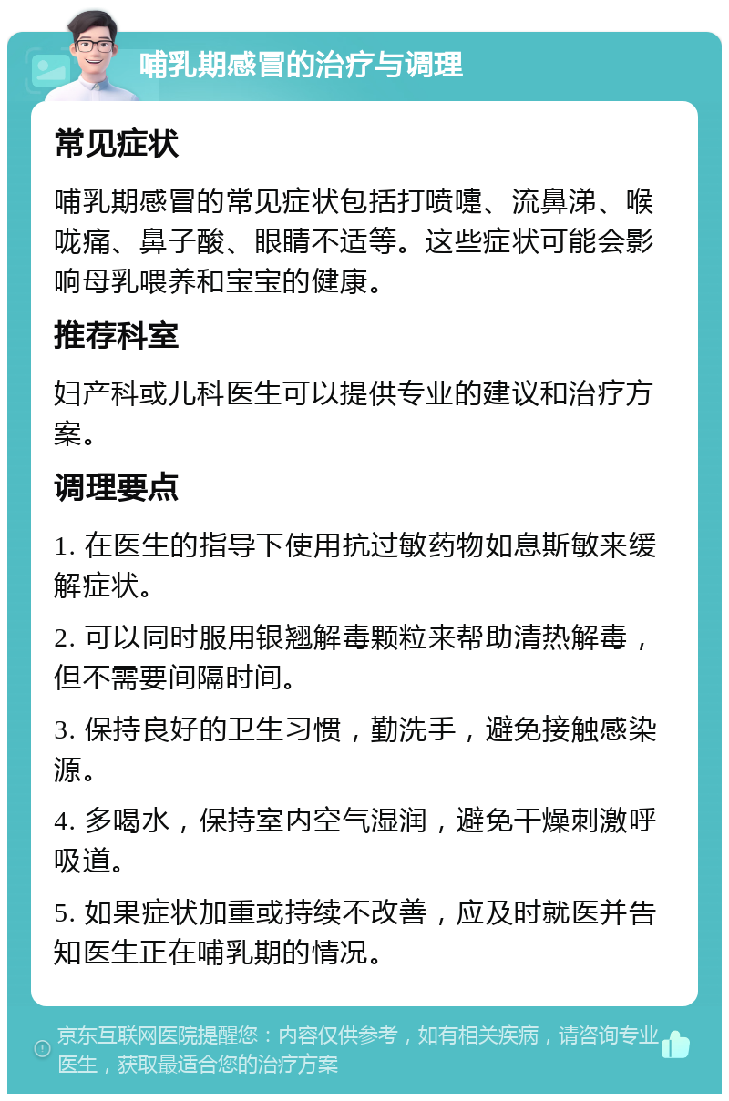 哺乳期感冒的治疗与调理 常见症状 哺乳期感冒的常见症状包括打喷嚏、流鼻涕、喉咙痛、鼻子酸、眼睛不适等。这些症状可能会影响母乳喂养和宝宝的健康。 推荐科室 妇产科或儿科医生可以提供专业的建议和治疗方案。 调理要点 1. 在医生的指导下使用抗过敏药物如息斯敏来缓解症状。 2. 可以同时服用银翘解毒颗粒来帮助清热解毒，但不需要间隔时间。 3. 保持良好的卫生习惯，勤洗手，避免接触感染源。 4. 多喝水，保持室内空气湿润，避免干燥刺激呼吸道。 5. 如果症状加重或持续不改善，应及时就医并告知医生正在哺乳期的情况。