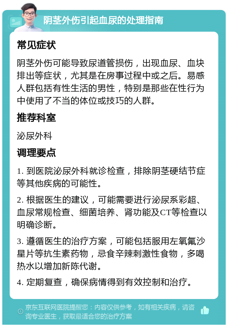 阴茎外伤引起血尿的处理指南 常见症状 阴茎外伤可能导致尿道管损伤，出现血尿、血块排出等症状，尤其是在房事过程中或之后。易感人群包括有性生活的男性，特别是那些在性行为中使用了不当的体位或技巧的人群。 推荐科室 泌尿外科 调理要点 1. 到医院泌尿外科就诊检查，排除阴茎硬结节症等其他疾病的可能性。 2. 根据医生的建议，可能需要进行泌尿系彩超、血尿常规检查、细菌培养、肾功能及CT等检查以明确诊断。 3. 遵循医生的治疗方案，可能包括服用左氧氟沙星片等抗生素药物，忌食辛辣刺激性食物，多喝热水以增加新陈代谢。 4. 定期复查，确保病情得到有效控制和治疗。