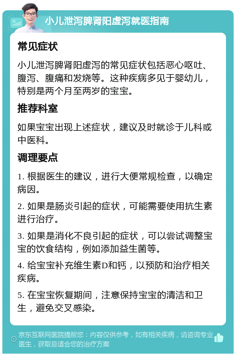 小儿泄泻脾肾阳虚泻就医指南 常见症状 小儿泄泻脾肾阳虚泻的常见症状包括恶心呕吐、腹泻、腹痛和发烧等。这种疾病多见于婴幼儿，特别是两个月至两岁的宝宝。 推荐科室 如果宝宝出现上述症状，建议及时就诊于儿科或中医科。 调理要点 1. 根据医生的建议，进行大便常规检查，以确定病因。 2. 如果是肠炎引起的症状，可能需要使用抗生素进行治疗。 3. 如果是消化不良引起的症状，可以尝试调整宝宝的饮食结构，例如添加益生菌等。 4. 给宝宝补充维生素D和钙，以预防和治疗相关疾病。 5. 在宝宝恢复期间，注意保持宝宝的清洁和卫生，避免交叉感染。