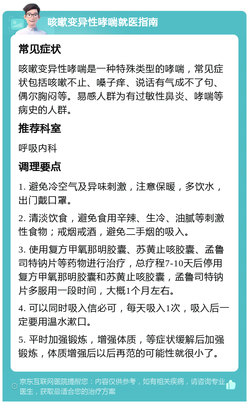 咳嗽变异性哮喘就医指南 常见症状 咳嗽变异性哮喘是一种特殊类型的哮喘，常见症状包括咳嗽不止、嗓子痒、说话有气成不了句、偶尔胸闷等。易感人群为有过敏性鼻炎、哮喘等病史的人群。 推荐科室 呼吸内科 调理要点 1. 避免冷空气及异味刺激，注意保暖，多饮水，出门戴口罩。 2. 清淡饮食，避免食用辛辣、生冷、油腻等刺激性食物；戒烟戒酒，避免二手烟的吸入。 3. 使用复方甲氧那明胶囊、苏黄止咳胶囊、孟鲁司特钠片等药物进行治疗，总疗程7-10天后停用复方甲氧那明胶囊和苏黄止咳胶囊，孟鲁司特钠片多服用一段时间，大概1个月左右。 4. 可以同时吸入信必可，每天吸入1次，吸入后一定要用温水漱口。 5. 平时加强锻炼，增强体质，等症状缓解后加强锻炼，体质增强后以后再范的可能性就很小了。