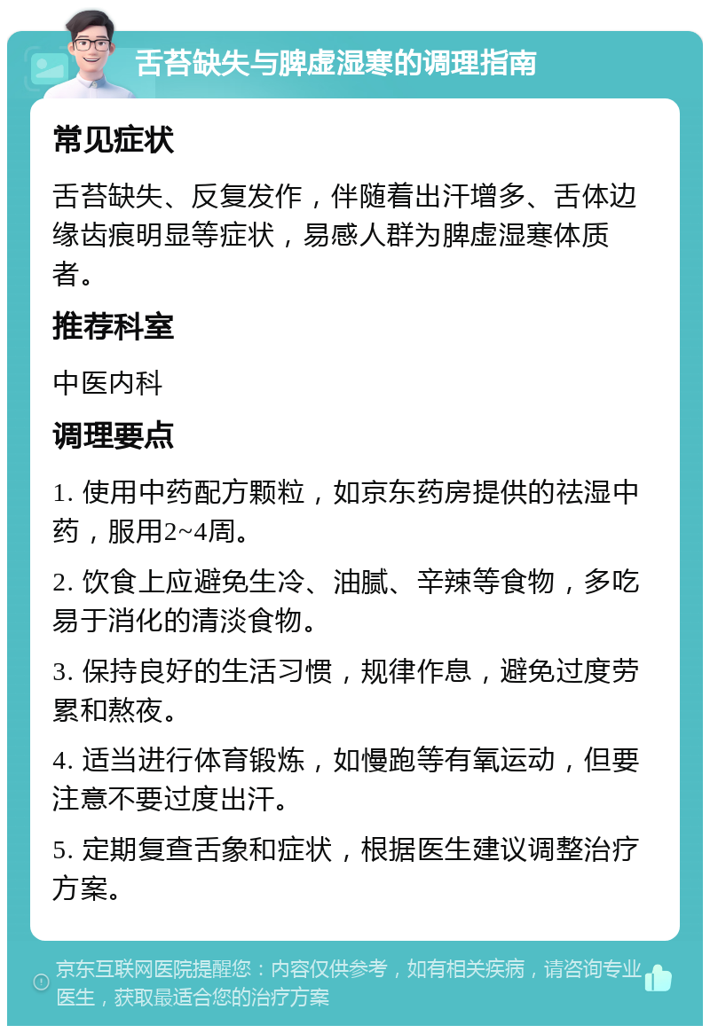 舌苔缺失与脾虚湿寒的调理指南 常见症状 舌苔缺失、反复发作，伴随着出汗增多、舌体边缘齿痕明显等症状，易感人群为脾虚湿寒体质者。 推荐科室 中医内科 调理要点 1. 使用中药配方颗粒，如京东药房提供的祛湿中药，服用2~4周。 2. 饮食上应避免生冷、油腻、辛辣等食物，多吃易于消化的清淡食物。 3. 保持良好的生活习惯，规律作息，避免过度劳累和熬夜。 4. 适当进行体育锻炼，如慢跑等有氧运动，但要注意不要过度出汗。 5. 定期复查舌象和症状，根据医生建议调整治疗方案。