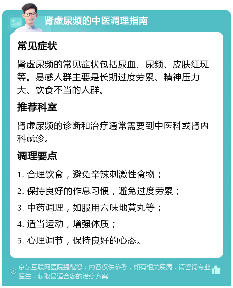 肾虚尿频的中医调理指南 常见症状 肾虚尿频的常见症状包括尿血、尿频、皮肤红斑等。易感人群主要是长期过度劳累、精神压力大、饮食不当的人群。 推荐科室 肾虚尿频的诊断和治疗通常需要到中医科或肾内科就诊。 调理要点 1. 合理饮食，避免辛辣刺激性食物； 2. 保持良好的作息习惯，避免过度劳累； 3. 中药调理，如服用六味地黄丸等； 4. 适当运动，增强体质； 5. 心理调节，保持良好的心态。