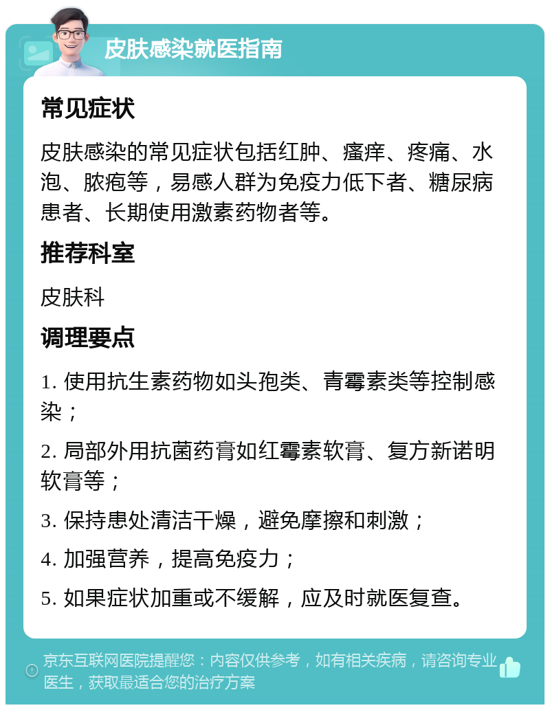 皮肤感染就医指南 常见症状 皮肤感染的常见症状包括红肿、瘙痒、疼痛、水泡、脓疱等，易感人群为免疫力低下者、糖尿病患者、长期使用激素药物者等。 推荐科室 皮肤科 调理要点 1. 使用抗生素药物如头孢类、青霉素类等控制感染； 2. 局部外用抗菌药膏如红霉素软膏、复方新诺明软膏等； 3. 保持患处清洁干燥，避免摩擦和刺激； 4. 加强营养，提高免疫力； 5. 如果症状加重或不缓解，应及时就医复查。