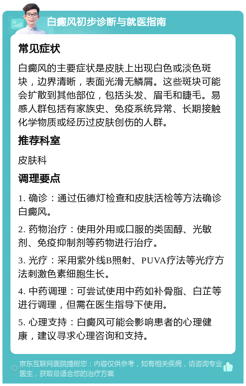 白癜风初步诊断与就医指南 常见症状 白癜风的主要症状是皮肤上出现白色或淡色斑块，边界清晰，表面光滑无鳞屑。这些斑块可能会扩散到其他部位，包括头发、眉毛和睫毛。易感人群包括有家族史、免疫系统异常、长期接触化学物质或经历过皮肤创伤的人群。 推荐科室 皮肤科 调理要点 1. 确诊：通过伍德灯检查和皮肤活检等方法确诊白癜风。 2. 药物治疗：使用外用或口服的类固醇、光敏剂、免疫抑制剂等药物进行治疗。 3. 光疗：采用紫外线B照射、PUVA疗法等光疗方法刺激色素细胞生长。 4. 中药调理：可尝试使用中药如补骨脂、白芷等进行调理，但需在医生指导下使用。 5. 心理支持：白癜风可能会影响患者的心理健康，建议寻求心理咨询和支持。