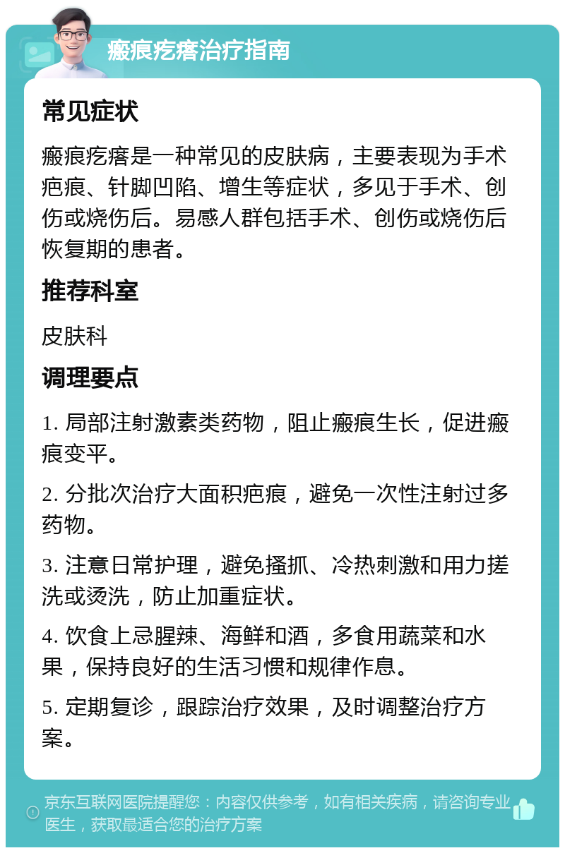 瘢痕疙瘩治疗指南 常见症状 瘢痕疙瘩是一种常见的皮肤病，主要表现为手术疤痕、针脚凹陷、增生等症状，多见于手术、创伤或烧伤后。易感人群包括手术、创伤或烧伤后恢复期的患者。 推荐科室 皮肤科 调理要点 1. 局部注射激素类药物，阻止瘢痕生长，促进瘢痕变平。 2. 分批次治疗大面积疤痕，避免一次性注射过多药物。 3. 注意日常护理，避免搔抓、冷热刺激和用力搓洗或烫洗，防止加重症状。 4. 饮食上忌腥辣、海鲜和酒，多食用蔬菜和水果，保持良好的生活习惯和规律作息。 5. 定期复诊，跟踪治疗效果，及时调整治疗方案。