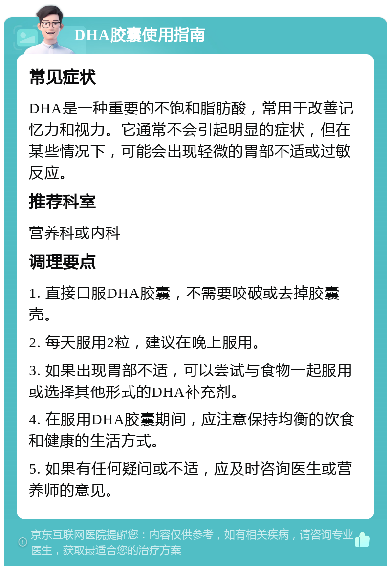 DHA胶囊使用指南 常见症状 DHA是一种重要的不饱和脂肪酸，常用于改善记忆力和视力。它通常不会引起明显的症状，但在某些情况下，可能会出现轻微的胃部不适或过敏反应。 推荐科室 营养科或内科 调理要点 1. 直接口服DHA胶囊，不需要咬破或去掉胶囊壳。 2. 每天服用2粒，建议在晚上服用。 3. 如果出现胃部不适，可以尝试与食物一起服用或选择其他形式的DHA补充剂。 4. 在服用DHA胶囊期间，应注意保持均衡的饮食和健康的生活方式。 5. 如果有任何疑问或不适，应及时咨询医生或营养师的意见。