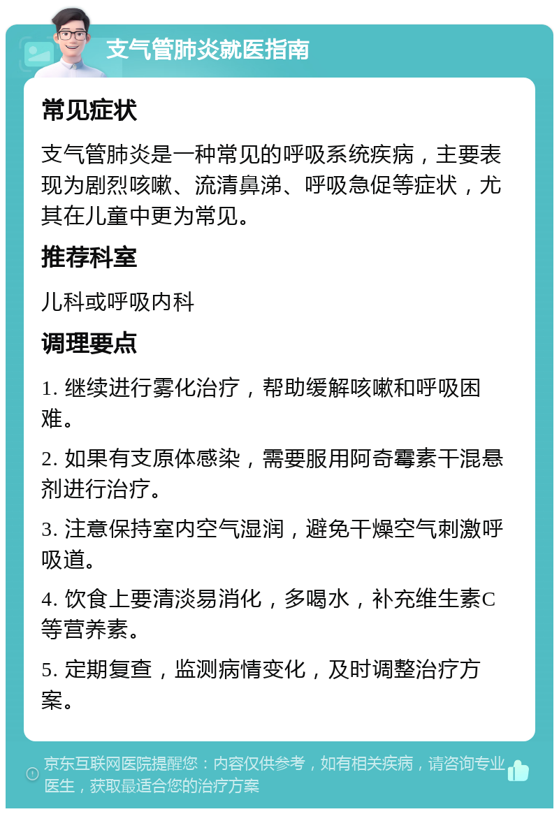 支气管肺炎就医指南 常见症状 支气管肺炎是一种常见的呼吸系统疾病，主要表现为剧烈咳嗽、流清鼻涕、呼吸急促等症状，尤其在儿童中更为常见。 推荐科室 儿科或呼吸内科 调理要点 1. 继续进行雾化治疗，帮助缓解咳嗽和呼吸困难。 2. 如果有支原体感染，需要服用阿奇霉素干混悬剂进行治疗。 3. 注意保持室内空气湿润，避免干燥空气刺激呼吸道。 4. 饮食上要清淡易消化，多喝水，补充维生素C等营养素。 5. 定期复查，监测病情变化，及时调整治疗方案。