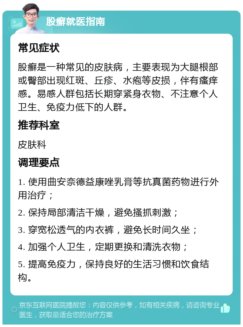 股癣就医指南 常见症状 股癣是一种常见的皮肤病，主要表现为大腿根部或臀部出现红斑、丘疹、水疱等皮损，伴有瘙痒感。易感人群包括长期穿紧身衣物、不注意个人卫生、免疫力低下的人群。 推荐科室 皮肤科 调理要点 1. 使用曲安奈德益康唑乳膏等抗真菌药物进行外用治疗； 2. 保持局部清洁干燥，避免搔抓刺激； 3. 穿宽松透气的内衣裤，避免长时间久坐； 4. 加强个人卫生，定期更换和清洗衣物； 5. 提高免疫力，保持良好的生活习惯和饮食结构。