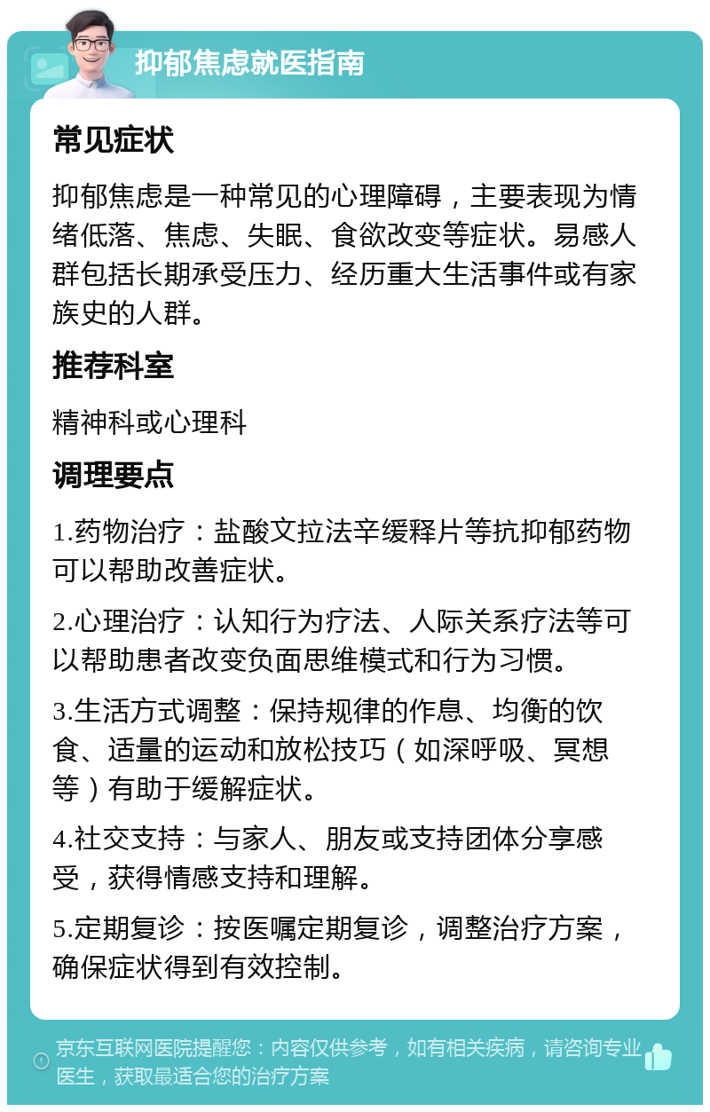 抑郁焦虑就医指南 常见症状 抑郁焦虑是一种常见的心理障碍，主要表现为情绪低落、焦虑、失眠、食欲改变等症状。易感人群包括长期承受压力、经历重大生活事件或有家族史的人群。 推荐科室 精神科或心理科 调理要点 1.药物治疗：盐酸文拉法辛缓释片等抗抑郁药物可以帮助改善症状。 2.心理治疗：认知行为疗法、人际关系疗法等可以帮助患者改变负面思维模式和行为习惯。 3.生活方式调整：保持规律的作息、均衡的饮食、适量的运动和放松技巧（如深呼吸、冥想等）有助于缓解症状。 4.社交支持：与家人、朋友或支持团体分享感受，获得情感支持和理解。 5.定期复诊：按医嘱定期复诊，调整治疗方案，确保症状得到有效控制。