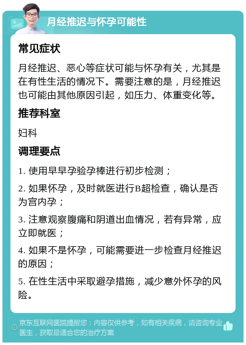 月经推迟与怀孕可能性 常见症状 月经推迟、恶心等症状可能与怀孕有关，尤其是在有性生活的情况下。需要注意的是，月经推迟也可能由其他原因引起，如压力、体重变化等。 推荐科室 妇科 调理要点 1. 使用早早孕验孕棒进行初步检测； 2. 如果怀孕，及时就医进行B超检查，确认是否为宫内孕； 3. 注意观察腹痛和阴道出血情况，若有异常，应立即就医； 4. 如果不是怀孕，可能需要进一步检查月经推迟的原因； 5. 在性生活中采取避孕措施，减少意外怀孕的风险。