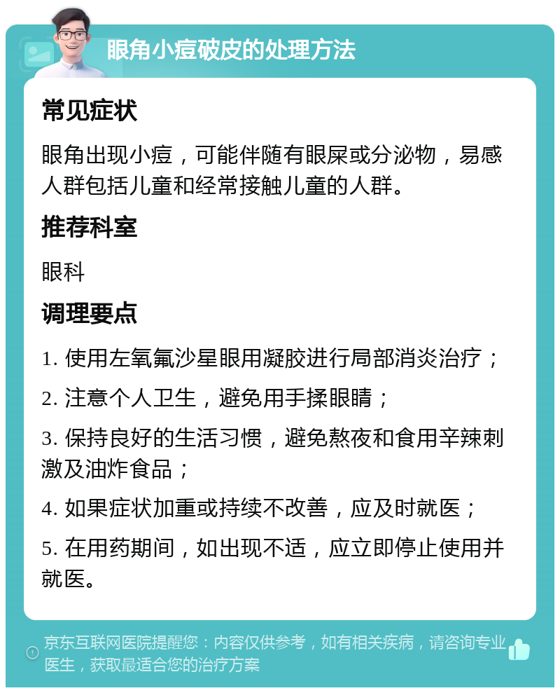 眼角小痘破皮的处理方法 常见症状 眼角出现小痘，可能伴随有眼屎或分泌物，易感人群包括儿童和经常接触儿童的人群。 推荐科室 眼科 调理要点 1. 使用左氧氟沙星眼用凝胶进行局部消炎治疗； 2. 注意个人卫生，避免用手揉眼睛； 3. 保持良好的生活习惯，避免熬夜和食用辛辣刺激及油炸食品； 4. 如果症状加重或持续不改善，应及时就医； 5. 在用药期间，如出现不适，应立即停止使用并就医。