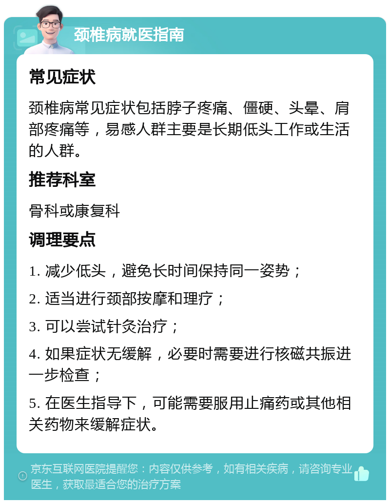 颈椎病就医指南 常见症状 颈椎病常见症状包括脖子疼痛、僵硬、头晕、肩部疼痛等，易感人群主要是长期低头工作或生活的人群。 推荐科室 骨科或康复科 调理要点 1. 减少低头，避免长时间保持同一姿势； 2. 适当进行颈部按摩和理疗； 3. 可以尝试针灸治疗； 4. 如果症状无缓解，必要时需要进行核磁共振进一步检查； 5. 在医生指导下，可能需要服用止痛药或其他相关药物来缓解症状。