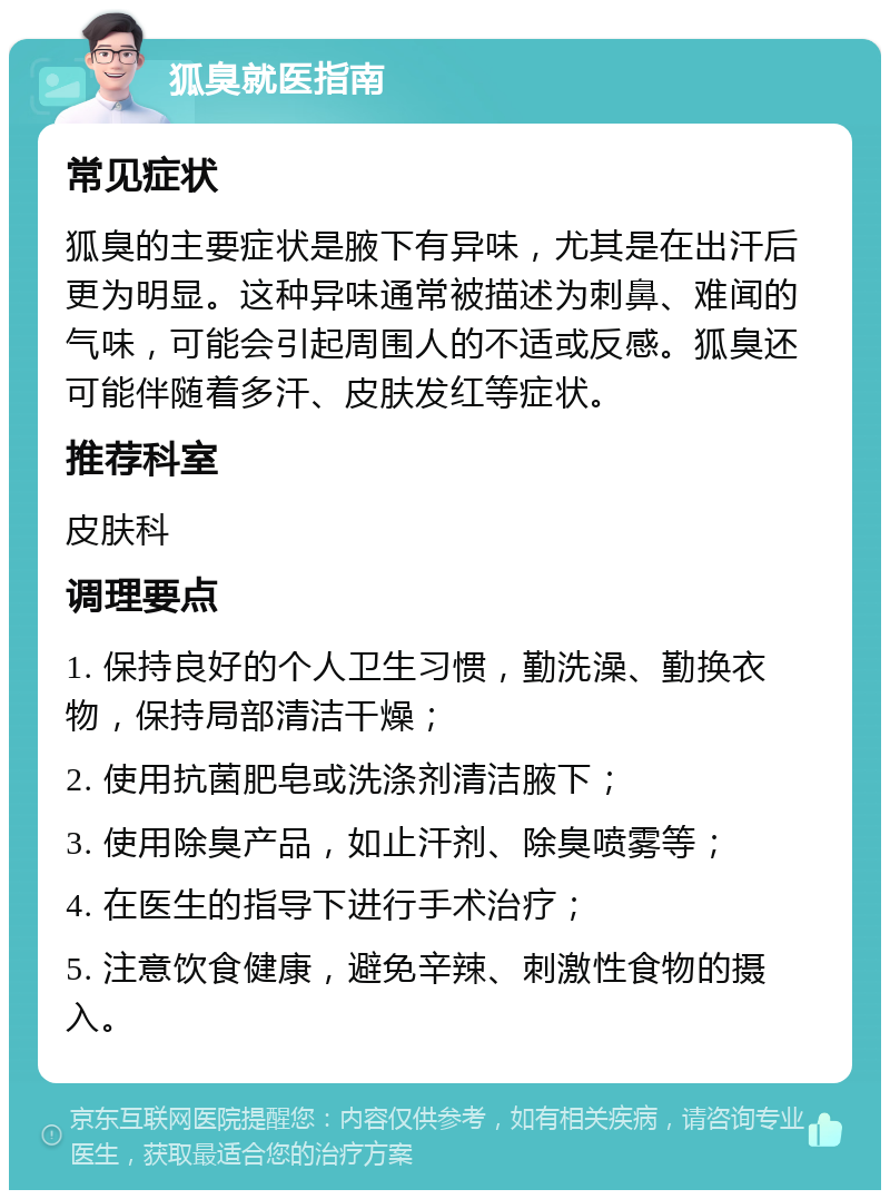 狐臭就医指南 常见症状 狐臭的主要症状是腋下有异味，尤其是在出汗后更为明显。这种异味通常被描述为刺鼻、难闻的气味，可能会引起周围人的不适或反感。狐臭还可能伴随着多汗、皮肤发红等症状。 推荐科室 皮肤科 调理要点 1. 保持良好的个人卫生习惯，勤洗澡、勤换衣物，保持局部清洁干燥； 2. 使用抗菌肥皂或洗涤剂清洁腋下； 3. 使用除臭产品，如止汗剂、除臭喷雾等； 4. 在医生的指导下进行手术治疗； 5. 注意饮食健康，避免辛辣、刺激性食物的摄入。