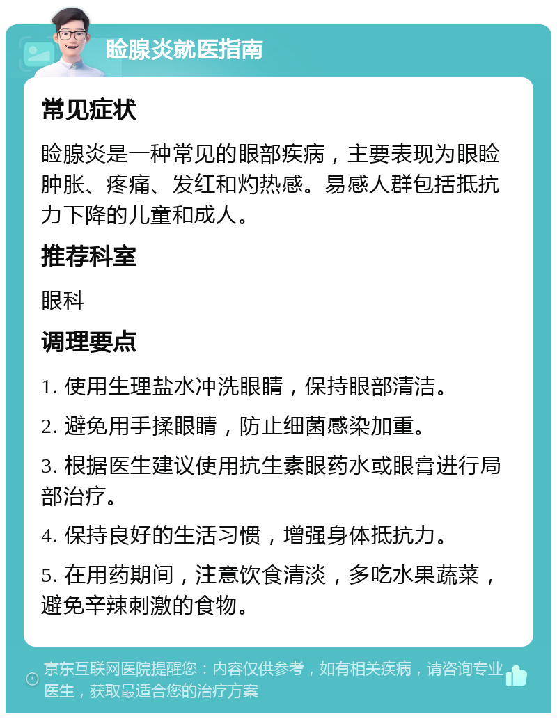 睑腺炎就医指南 常见症状 睑腺炎是一种常见的眼部疾病，主要表现为眼睑肿胀、疼痛、发红和灼热感。易感人群包括抵抗力下降的儿童和成人。 推荐科室 眼科 调理要点 1. 使用生理盐水冲洗眼睛，保持眼部清洁。 2. 避免用手揉眼睛，防止细菌感染加重。 3. 根据医生建议使用抗生素眼药水或眼膏进行局部治疗。 4. 保持良好的生活习惯，增强身体抵抗力。 5. 在用药期间，注意饮食清淡，多吃水果蔬菜，避免辛辣刺激的食物。