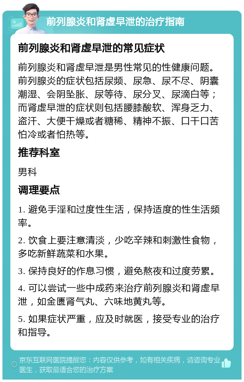 前列腺炎和肾虚早泄的治疗指南 前列腺炎和肾虚早泄的常见症状 前列腺炎和肾虚早泄是男性常见的性健康问题。前列腺炎的症状包括尿频、尿急、尿不尽、阴囊潮湿、会阴坠胀、尿等待、尿分叉、尿滴白等；而肾虚早泄的症状则包括腰膝酸软、浑身乏力、盗汗、大便干燥或者糖稀、精神不振、口干口苦怕冷或者怕热等。 推荐科室 男科 调理要点 1. 避免手淫和过度性生活，保持适度的性生活频率。 2. 饮食上要注意清淡，少吃辛辣和刺激性食物，多吃新鲜蔬菜和水果。 3. 保持良好的作息习惯，避免熬夜和过度劳累。 4. 可以尝试一些中成药来治疗前列腺炎和肾虚早泄，如金匮肾气丸、六味地黄丸等。 5. 如果症状严重，应及时就医，接受专业的治疗和指导。