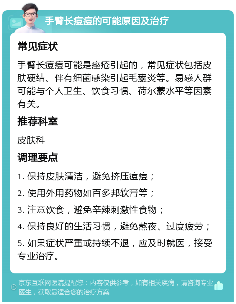 手臂长痘痘的可能原因及治疗 常见症状 手臂长痘痘可能是痤疮引起的，常见症状包括皮肤硬结、伴有细菌感染引起毛囊炎等。易感人群可能与个人卫生、饮食习惯、荷尔蒙水平等因素有关。 推荐科室 皮肤科 调理要点 1. 保持皮肤清洁，避免挤压痘痘； 2. 使用外用药物如百多邦软膏等； 3. 注意饮食，避免辛辣刺激性食物； 4. 保持良好的生活习惯，避免熬夜、过度疲劳； 5. 如果症状严重或持续不退，应及时就医，接受专业治疗。