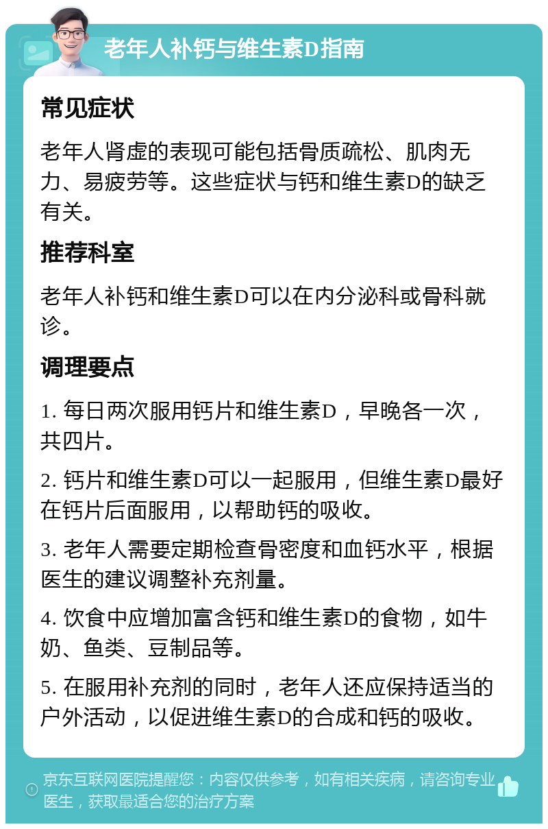 老年人补钙与维生素D指南 常见症状 老年人肾虚的表现可能包括骨质疏松、肌肉无力、易疲劳等。这些症状与钙和维生素D的缺乏有关。 推荐科室 老年人补钙和维生素D可以在内分泌科或骨科就诊。 调理要点 1. 每日两次服用钙片和维生素D，早晚各一次，共四片。 2. 钙片和维生素D可以一起服用，但维生素D最好在钙片后面服用，以帮助钙的吸收。 3. 老年人需要定期检查骨密度和血钙水平，根据医生的建议调整补充剂量。 4. 饮食中应增加富含钙和维生素D的食物，如牛奶、鱼类、豆制品等。 5. 在服用补充剂的同时，老年人还应保持适当的户外活动，以促进维生素D的合成和钙的吸收。