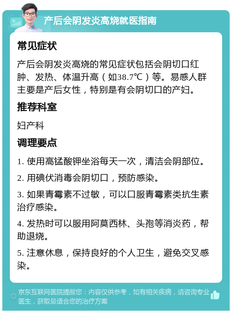 产后会阴发炎高烧就医指南 常见症状 产后会阴发炎高烧的常见症状包括会阴切口红肿、发热、体温升高（如38.7℃）等。易感人群主要是产后女性，特别是有会阴切口的产妇。 推荐科室 妇产科 调理要点 1. 使用高锰酸钾坐浴每天一次，清洁会阴部位。 2. 用碘伏消毒会阴切口，预防感染。 3. 如果青霉素不过敏，可以口服青霉素类抗生素治疗感染。 4. 发热时可以服用阿莫西林、头孢等消炎药，帮助退烧。 5. 注意休息，保持良好的个人卫生，避免交叉感染。