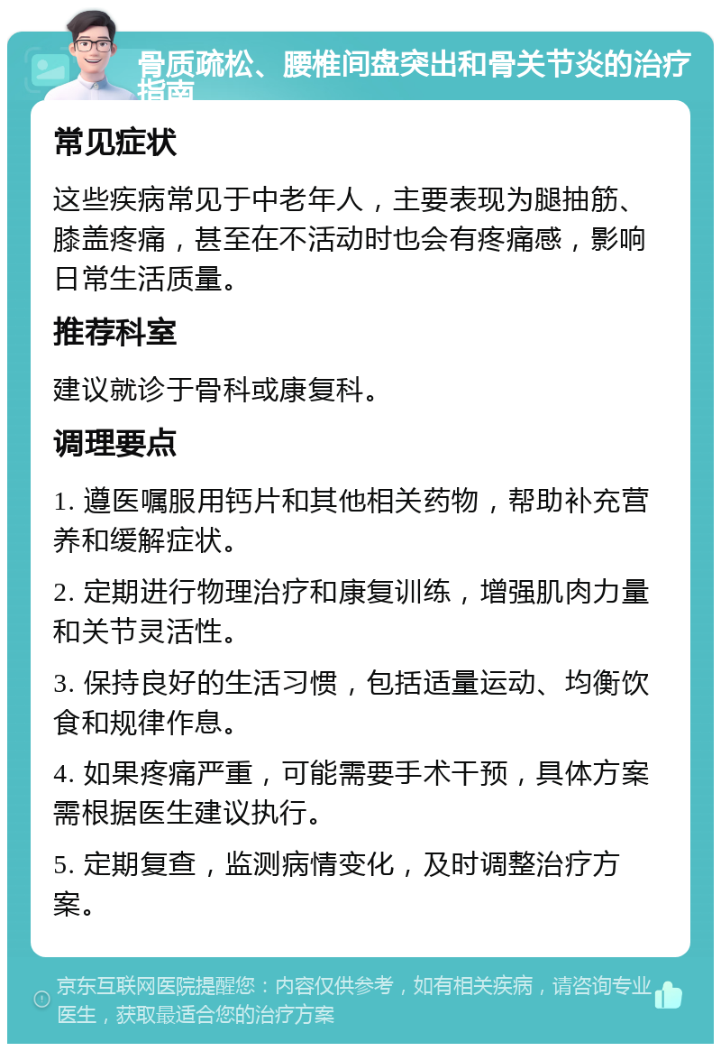 骨质疏松、腰椎间盘突出和骨关节炎的治疗指南 常见症状 这些疾病常见于中老年人，主要表现为腿抽筋、膝盖疼痛，甚至在不活动时也会有疼痛感，影响日常生活质量。 推荐科室 建议就诊于骨科或康复科。 调理要点 1. 遵医嘱服用钙片和其他相关药物，帮助补充营养和缓解症状。 2. 定期进行物理治疗和康复训练，增强肌肉力量和关节灵活性。 3. 保持良好的生活习惯，包括适量运动、均衡饮食和规律作息。 4. 如果疼痛严重，可能需要手术干预，具体方案需根据医生建议执行。 5. 定期复查，监测病情变化，及时调整治疗方案。