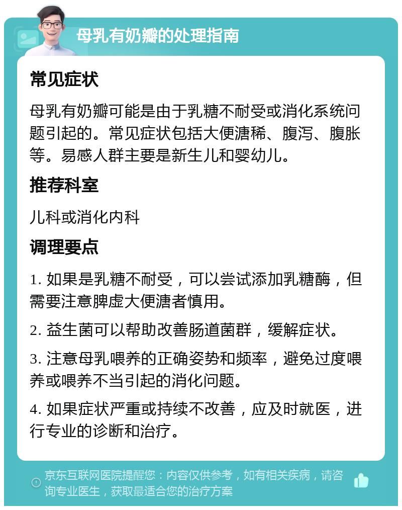 母乳有奶瓣的处理指南 常见症状 母乳有奶瓣可能是由于乳糖不耐受或消化系统问题引起的。常见症状包括大便溏稀、腹泻、腹胀等。易感人群主要是新生儿和婴幼儿。 推荐科室 儿科或消化内科 调理要点 1. 如果是乳糖不耐受，可以尝试添加乳糖酶，但需要注意脾虚大便溏者慎用。 2. 益生菌可以帮助改善肠道菌群，缓解症状。 3. 注意母乳喂养的正确姿势和频率，避免过度喂养或喂养不当引起的消化问题。 4. 如果症状严重或持续不改善，应及时就医，进行专业的诊断和治疗。