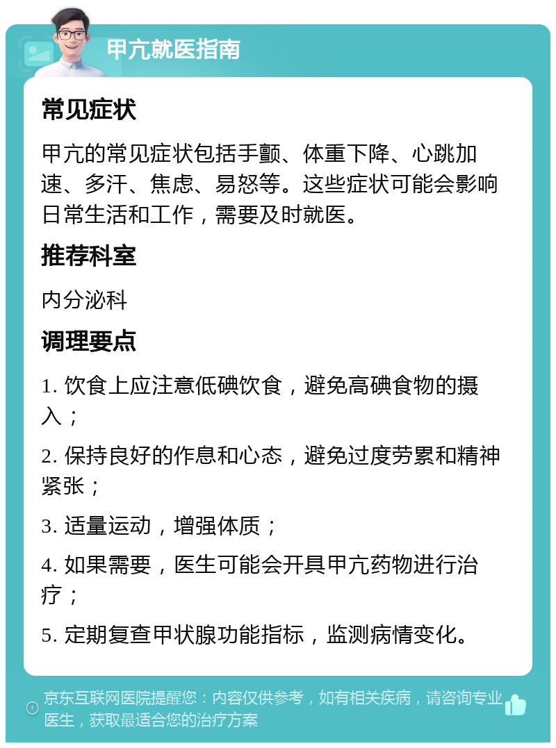 甲亢就医指南 常见症状 甲亢的常见症状包括手颤、体重下降、心跳加速、多汗、焦虑、易怒等。这些症状可能会影响日常生活和工作，需要及时就医。 推荐科室 内分泌科 调理要点 1. 饮食上应注意低碘饮食，避免高碘食物的摄入； 2. 保持良好的作息和心态，避免过度劳累和精神紧张； 3. 适量运动，增强体质； 4. 如果需要，医生可能会开具甲亢药物进行治疗； 5. 定期复查甲状腺功能指标，监测病情变化。