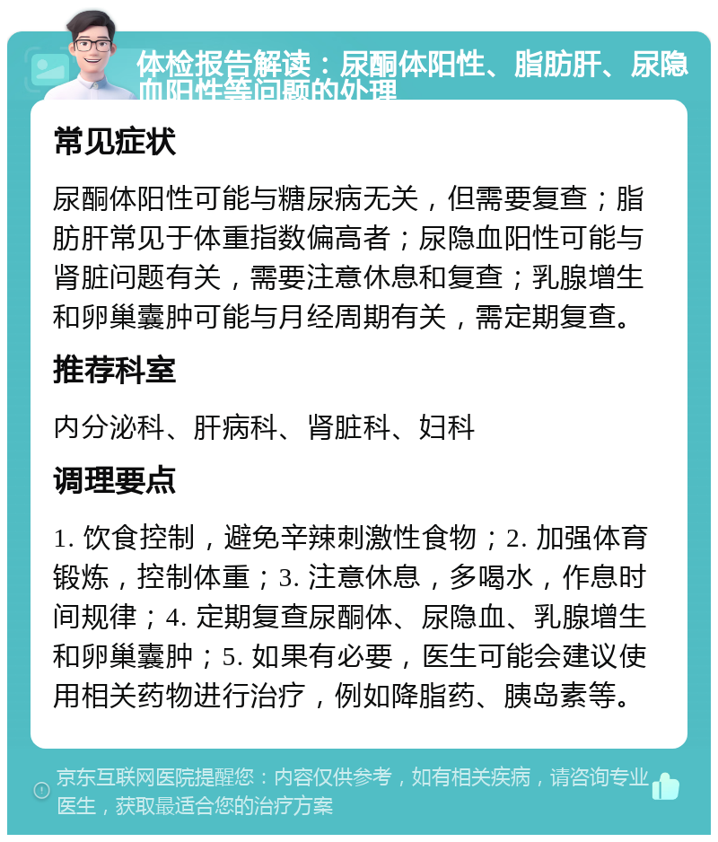 体检报告解读：尿酮体阳性、脂肪肝、尿隐血阳性等问题的处理 常见症状 尿酮体阳性可能与糖尿病无关，但需要复查；脂肪肝常见于体重指数偏高者；尿隐血阳性可能与肾脏问题有关，需要注意休息和复查；乳腺增生和卵巢囊肿可能与月经周期有关，需定期复查。 推荐科室 内分泌科、肝病科、肾脏科、妇科 调理要点 1. 饮食控制，避免辛辣刺激性食物；2. 加强体育锻炼，控制体重；3. 注意休息，多喝水，作息时间规律；4. 定期复查尿酮体、尿隐血、乳腺增生和卵巢囊肿；5. 如果有必要，医生可能会建议使用相关药物进行治疗，例如降脂药、胰岛素等。