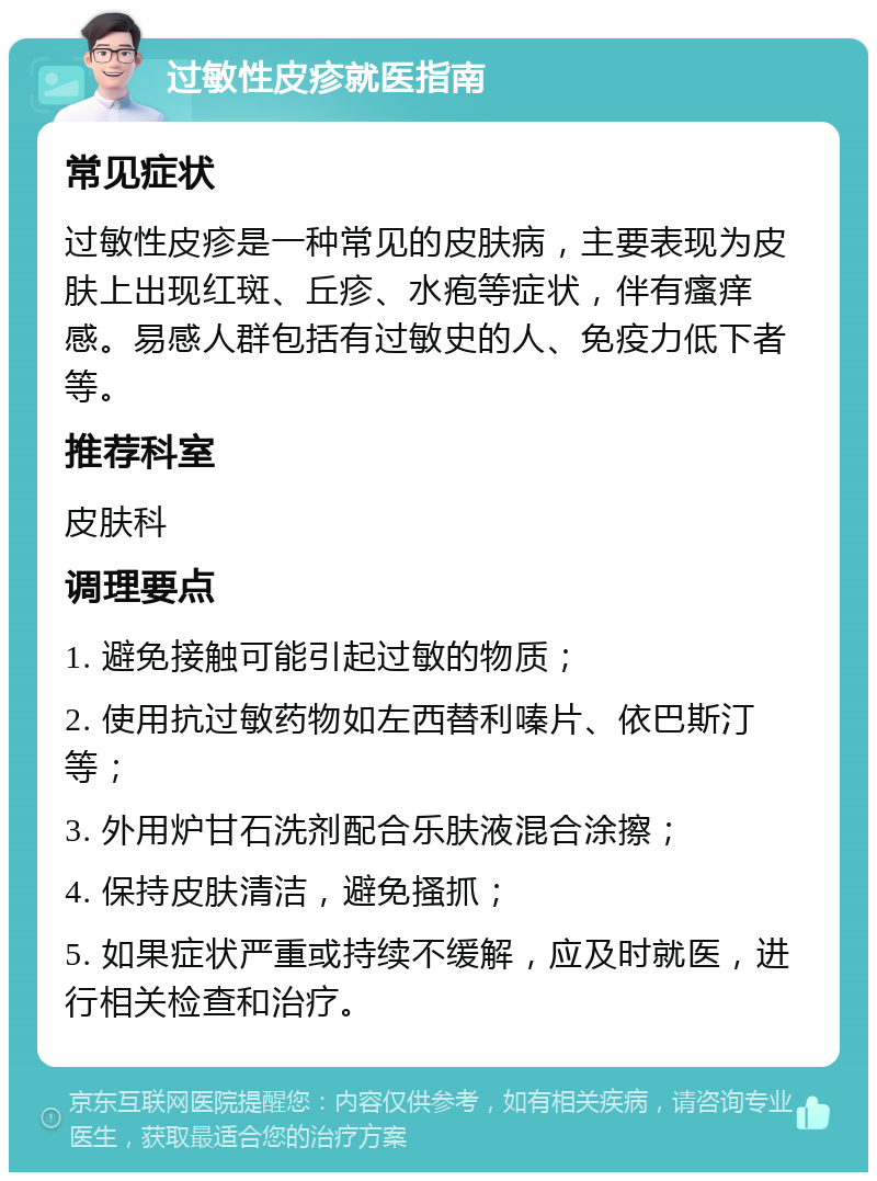 过敏性皮疹就医指南 常见症状 过敏性皮疹是一种常见的皮肤病，主要表现为皮肤上出现红斑、丘疹、水疱等症状，伴有瘙痒感。易感人群包括有过敏史的人、免疫力低下者等。 推荐科室 皮肤科 调理要点 1. 避免接触可能引起过敏的物质； 2. 使用抗过敏药物如左西替利嗪片、依巴斯汀等； 3. 外用炉甘石洗剂配合乐肤液混合涂擦； 4. 保持皮肤清洁，避免搔抓； 5. 如果症状严重或持续不缓解，应及时就医，进行相关检查和治疗。