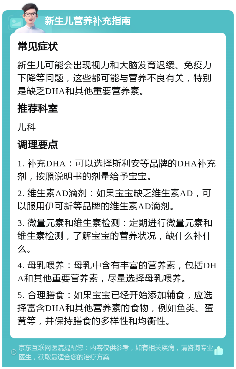 新生儿营养补充指南 常见症状 新生儿可能会出现视力和大脑发育迟缓、免疫力下降等问题，这些都可能与营养不良有关，特别是缺乏DHA和其他重要营养素。 推荐科室 儿科 调理要点 1. 补充DHA：可以选择斯利安等品牌的DHA补充剂，按照说明书的剂量给予宝宝。 2. 维生素AD滴剂：如果宝宝缺乏维生素AD，可以服用伊可新等品牌的维生素AD滴剂。 3. 微量元素和维生素检测：定期进行微量元素和维生素检测，了解宝宝的营养状况，缺什么补什么。 4. 母乳喂养：母乳中含有丰富的营养素，包括DHA和其他重要营养素，尽量选择母乳喂养。 5. 合理膳食：如果宝宝已经开始添加辅食，应选择富含DHA和其他营养素的食物，例如鱼类、蛋黄等，并保持膳食的多样性和均衡性。