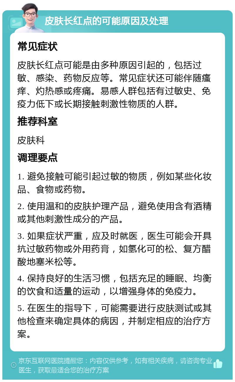 皮肤长红点的可能原因及处理 常见症状 皮肤长红点可能是由多种原因引起的，包括过敏、感染、药物反应等。常见症状还可能伴随瘙痒、灼热感或疼痛。易感人群包括有过敏史、免疫力低下或长期接触刺激性物质的人群。 推荐科室 皮肤科 调理要点 1. 避免接触可能引起过敏的物质，例如某些化妆品、食物或药物。 2. 使用温和的皮肤护理产品，避免使用含有酒精或其他刺激性成分的产品。 3. 如果症状严重，应及时就医，医生可能会开具抗过敏药物或外用药膏，如氢化可的松、复方醋酸地塞米松等。 4. 保持良好的生活习惯，包括充足的睡眠、均衡的饮食和适量的运动，以增强身体的免疫力。 5. 在医生的指导下，可能需要进行皮肤测试或其他检查来确定具体的病因，并制定相应的治疗方案。