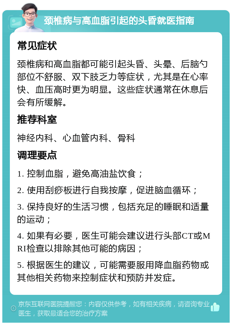 颈椎病与高血脂引起的头昏就医指南 常见症状 颈椎病和高血脂都可能引起头昏、头晕、后脑勺部位不舒服、双下肢乏力等症状，尤其是在心率快、血压高时更为明显。这些症状通常在休息后会有所缓解。 推荐科室 神经内科、心血管内科、骨科 调理要点 1. 控制血脂，避免高油盐饮食； 2. 使用刮痧板进行自我按摩，促进脑血循环； 3. 保持良好的生活习惯，包括充足的睡眠和适量的运动； 4. 如果有必要，医生可能会建议进行头部CT或MRI检查以排除其他可能的病因； 5. 根据医生的建议，可能需要服用降血脂药物或其他相关药物来控制症状和预防并发症。