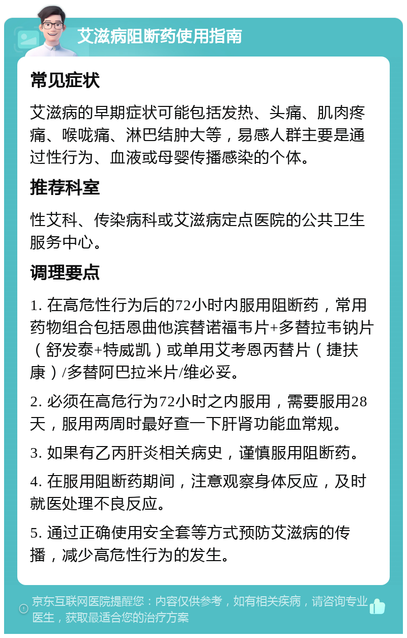 艾滋病阻断药使用指南 常见症状 艾滋病的早期症状可能包括发热、头痛、肌肉疼痛、喉咙痛、淋巴结肿大等，易感人群主要是通过性行为、血液或母婴传播感染的个体。 推荐科室 性艾科、传染病科或艾滋病定点医院的公共卫生服务中心。 调理要点 1. 在高危性行为后的72小时内服用阻断药，常用药物组合包括恩曲他滨替诺福韦片+多替拉韦钠片（舒发泰+特威凯）或单用艾考恩丙替片（捷扶康）/多替阿巴拉米片/维必妥。 2. 必须在高危行为72小时之内服用，需要服用28天，服用两周时最好查一下肝肾功能血常规。 3. 如果有乙丙肝炎相关病史，谨慎服用阻断药。 4. 在服用阻断药期间，注意观察身体反应，及时就医处理不良反应。 5. 通过正确使用安全套等方式预防艾滋病的传播，减少高危性行为的发生。