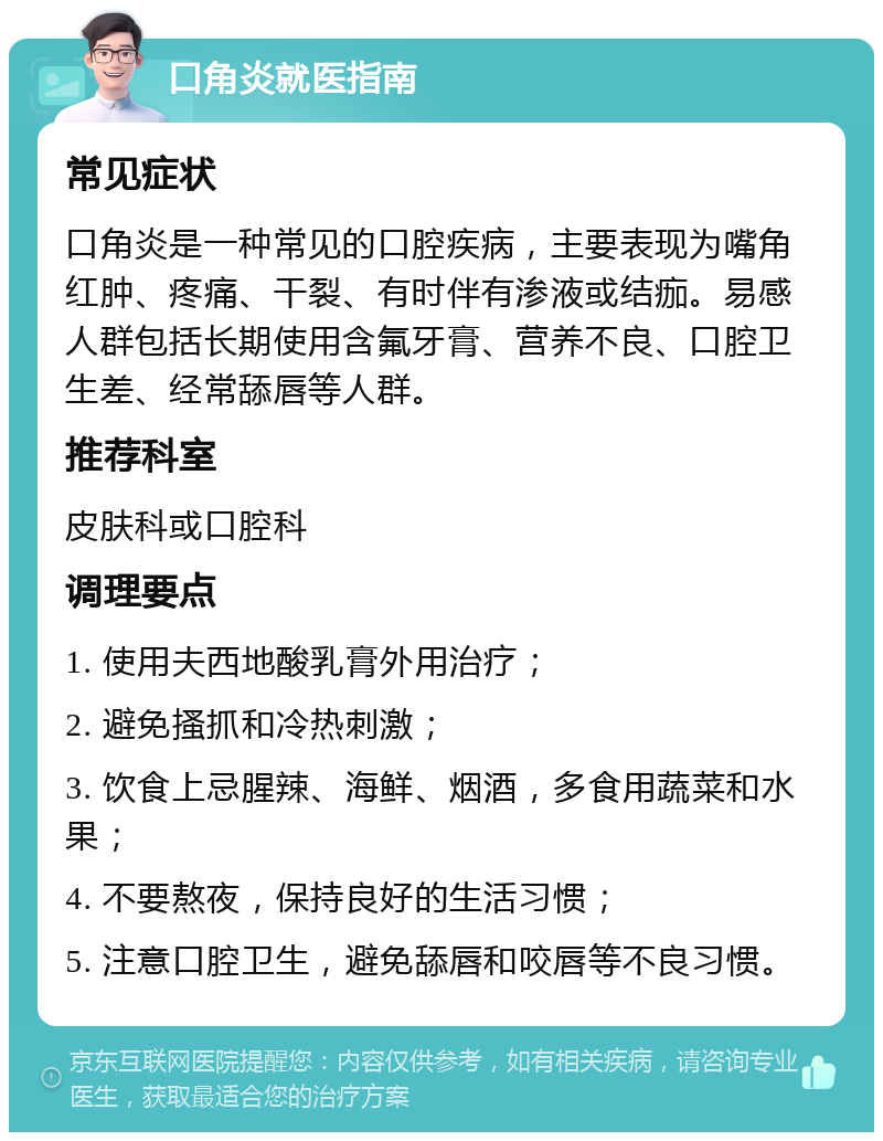 口角炎就医指南 常见症状 口角炎是一种常见的口腔疾病，主要表现为嘴角红肿、疼痛、干裂、有时伴有渗液或结痂。易感人群包括长期使用含氟牙膏、营养不良、口腔卫生差、经常舔唇等人群。 推荐科室 皮肤科或口腔科 调理要点 1. 使用夫西地酸乳膏外用治疗； 2. 避免搔抓和冷热刺激； 3. 饮食上忌腥辣、海鲜、烟酒，多食用蔬菜和水果； 4. 不要熬夜，保持良好的生活习惯； 5. 注意口腔卫生，避免舔唇和咬唇等不良习惯。