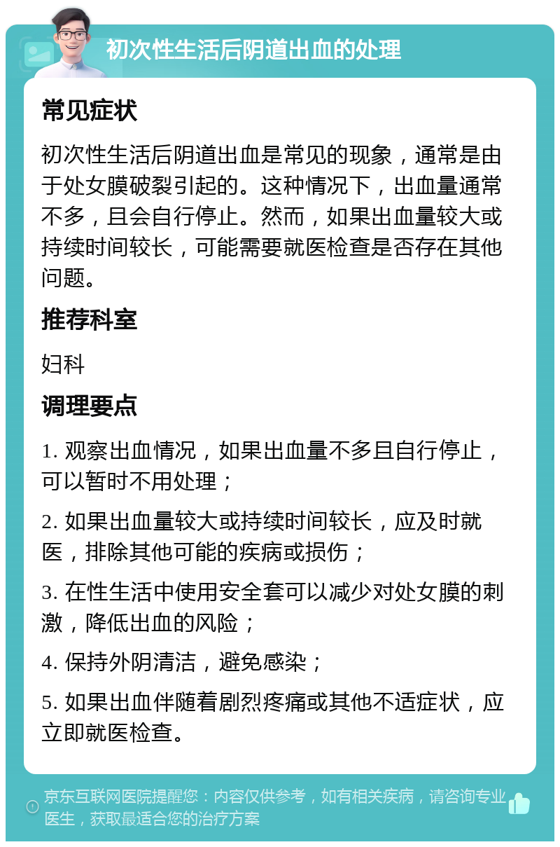 初次性生活后阴道出血的处理 常见症状 初次性生活后阴道出血是常见的现象，通常是由于处女膜破裂引起的。这种情况下，出血量通常不多，且会自行停止。然而，如果出血量较大或持续时间较长，可能需要就医检查是否存在其他问题。 推荐科室 妇科 调理要点 1. 观察出血情况，如果出血量不多且自行停止，可以暂时不用处理； 2. 如果出血量较大或持续时间较长，应及时就医，排除其他可能的疾病或损伤； 3. 在性生活中使用安全套可以减少对处女膜的刺激，降低出血的风险； 4. 保持外阴清洁，避免感染； 5. 如果出血伴随着剧烈疼痛或其他不适症状，应立即就医检查。