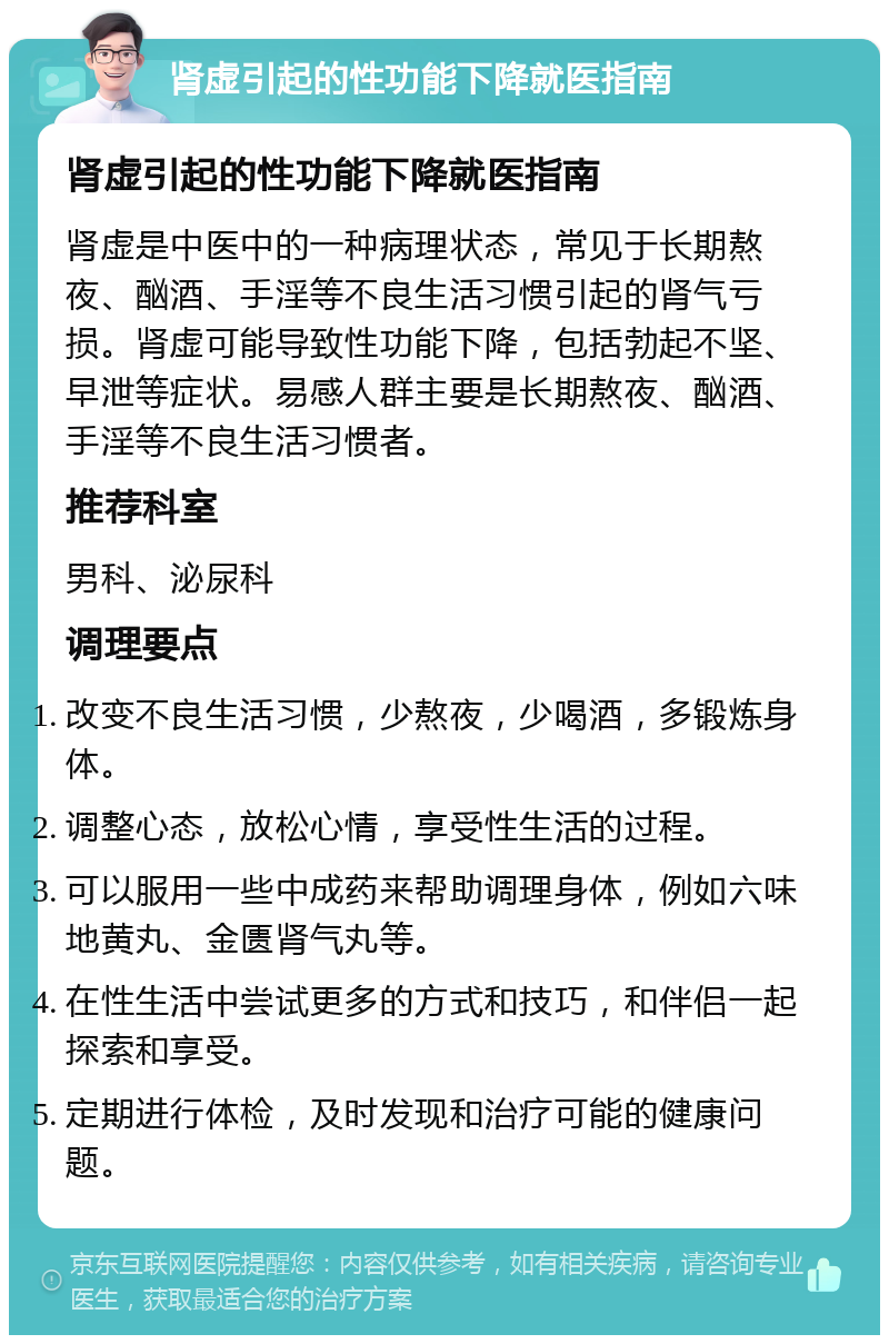 肾虚引起的性功能下降就医指南 肾虚引起的性功能下降就医指南 肾虚是中医中的一种病理状态，常见于长期熬夜、酗酒、手淫等不良生活习惯引起的肾气亏损。肾虚可能导致性功能下降，包括勃起不坚、早泄等症状。易感人群主要是长期熬夜、酗酒、手淫等不良生活习惯者。 推荐科室 男科、泌尿科 调理要点 改变不良生活习惯，少熬夜，少喝酒，多锻炼身体。 调整心态，放松心情，享受性生活的过程。 可以服用一些中成药来帮助调理身体，例如六味地黄丸、金匮肾气丸等。 在性生活中尝试更多的方式和技巧，和伴侣一起探索和享受。 定期进行体检，及时发现和治疗可能的健康问题。