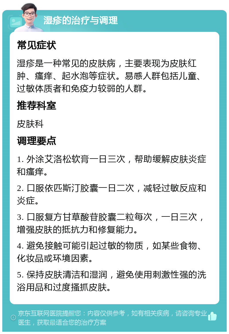 湿疹的治疗与调理 常见症状 湿疹是一种常见的皮肤病，主要表现为皮肤红肿、瘙痒、起水泡等症状。易感人群包括儿童、过敏体质者和免疫力较弱的人群。 推荐科室 皮肤科 调理要点 1. 外涂艾洛松软膏一日三次，帮助缓解皮肤炎症和瘙痒。 2. 口服依匹斯汀胶囊一日二次，减轻过敏反应和炎症。 3. 口服复方甘草酸苷胶囊二粒每次，一日三次，增强皮肤的抵抗力和修复能力。 4. 避免接触可能引起过敏的物质，如某些食物、化妆品或环境因素。 5. 保持皮肤清洁和湿润，避免使用刺激性强的洗浴用品和过度搔抓皮肤。